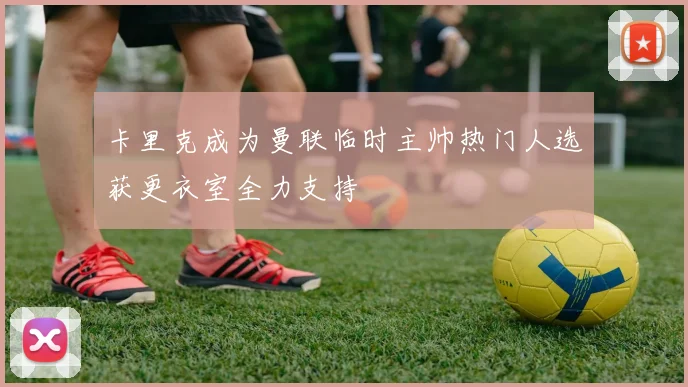 卡里克成为曼联临时主帅热门人选获更衣室全力支持
