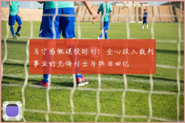 马宁感慨退役时刻：全心投入裁判事业的无悔付出与热泪回忆