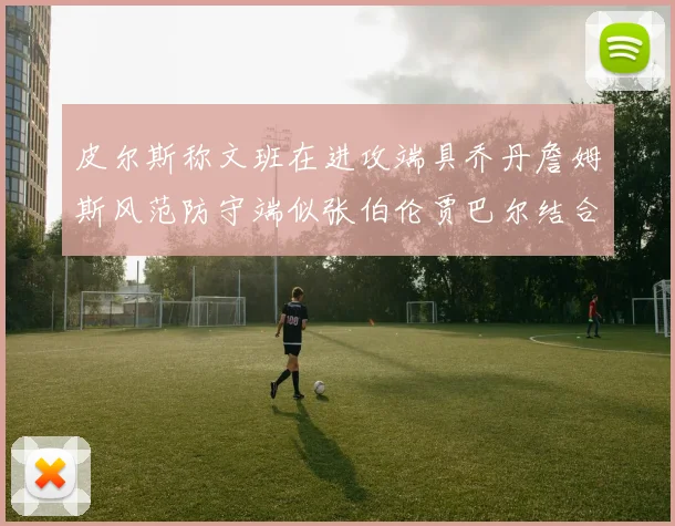 皮尔斯称文班在进攻端具乔丹詹姆斯风范防守端似张伯伦贾巴尔结合