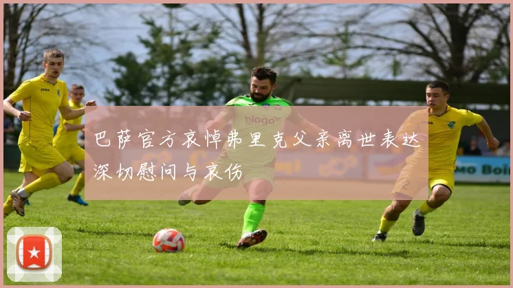 巴萨官方哀悼弗里克父亲离世表达深切慰问与哀伤