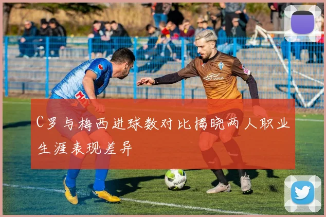 C罗与梅西进球数对比揭晓两人职业生涯表现差异