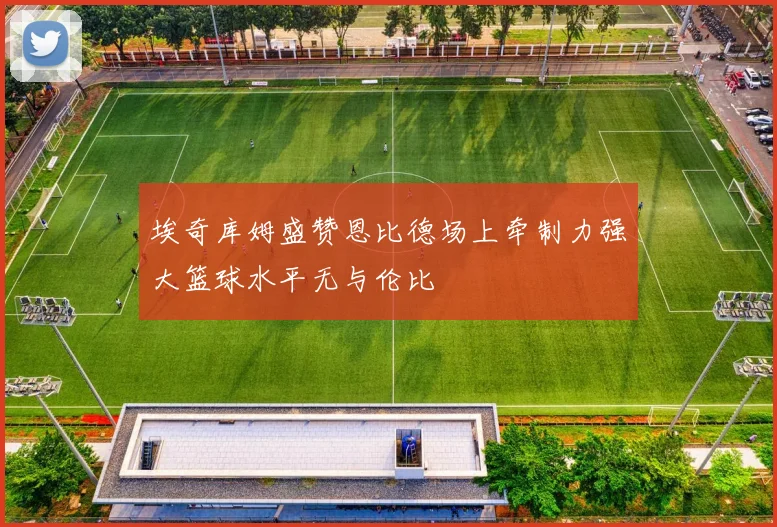 埃奇库姆盛赞恩比德场上牵制力强大篮球水平无与伦比