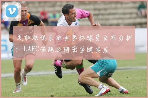美职联俱乐部世界杯球员分布分析：LAFC领跑迈阿密紧随其后
