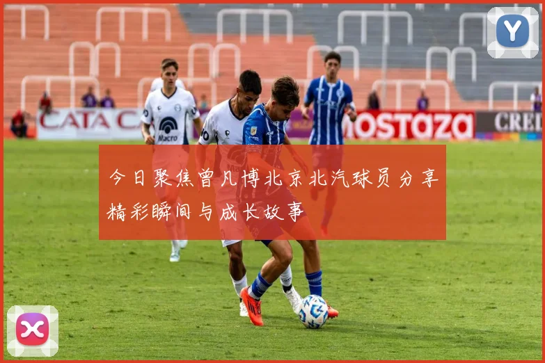 今日聚焦曾凡博北京北汽球员分享精彩瞬间与成长故事