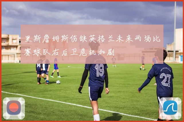 里斯詹姆斯伤缺英格兰未来两场比赛球队右后卫危机加剧