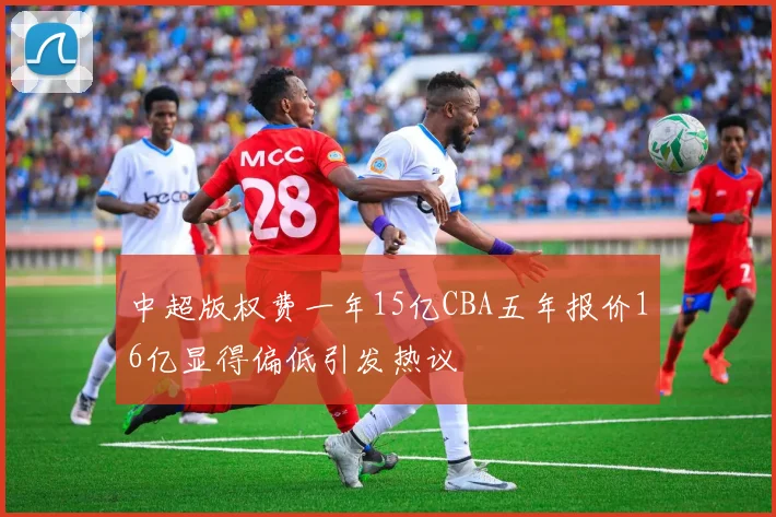 中超版权费一年15亿CBA五年报价16亿显得偏低引发热议