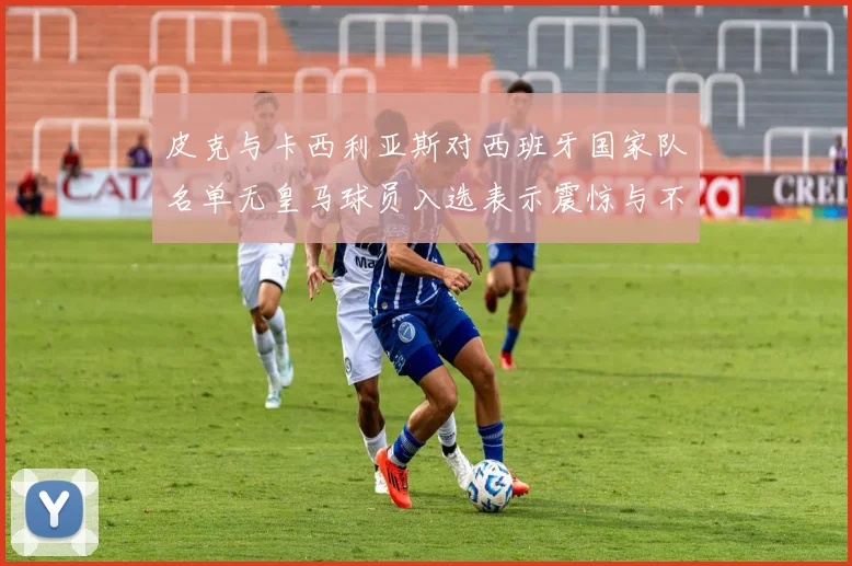 皮克与卡西利亚斯对西班牙国家队名单无皇马球员入选表示震惊与不解