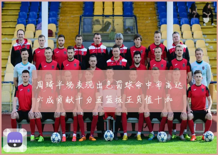 周琦半场表现出色罚球命中率高达六成贡献十分五篮板正负值十加