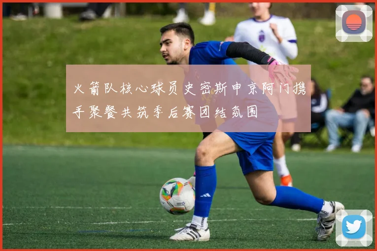 火箭队核心球员史密斯申京阿门携手聚餐共筑季后赛团结氛围