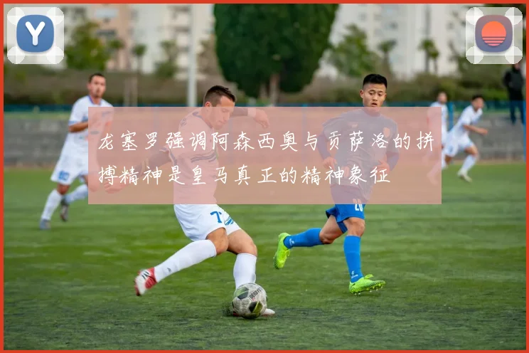 龙塞罗强调阿森西奥与贡萨洛的拼搏精神是皇马真正的精神象征